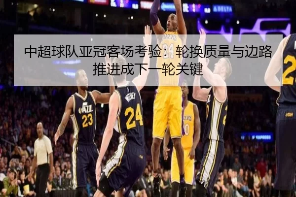 中超球队亚冠客场考验：轮换质量与边路推进成下一轮关键
